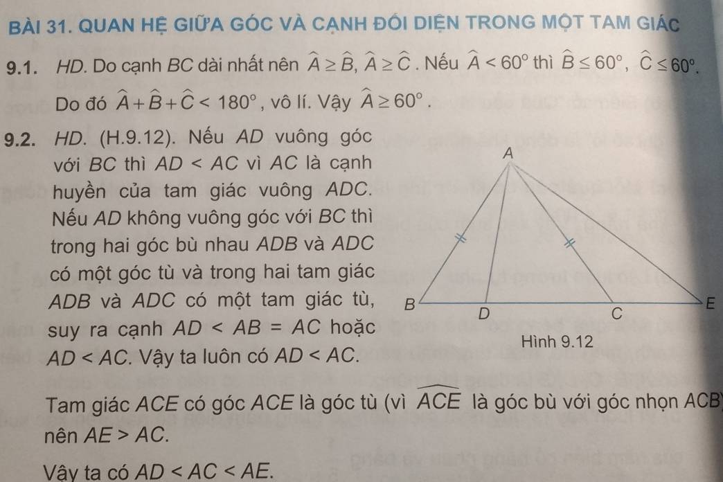 QUAN Hệ GIữA GÓC VÀ CANH ĐÓI DIệN TRONG MộT TAM GIÁc 
9.1. HD. Do cạnh BC dài nhất nên widehat A≥ widehat B, widehat A≥ widehat C. Nếu widehat A<60° thì widehat B≤ 60°, widehat C≤ 60°. 
Do đó widehat A+widehat B+widehat C<180° , vô lí. Vậy widehat A≥ 60°. 
9.2. HD. (H.9.12). Nếu AD vuông góc 
với BC thì AD vì AC là cạnh 
huyền của tam giác vuông ADC. 
Nếu AD không vuông góc với BC thì 
trong hai góc bù nhau ADB và ADC
có một góc tù và trong hai tam giác
ADB và ADC có một tam giác tù, 
suy ra cạnh AD hoặc 
Hình 9.12
AD . Vậy ta luôn có AD . 
Tam giác ACE có góc ACE là góc tù (vì widehat ACE là góc bù với góc nhọn ACB
nên AE>AC. 
Vây ta có AD .