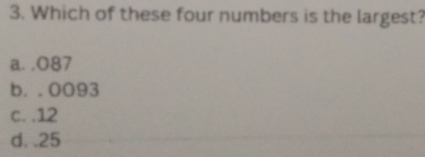 Which of these four numbers is the largest?
a. , O87
b. . 0093
c. . 12
d. . 25