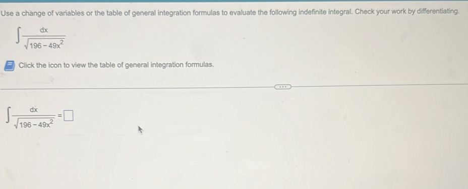 Use a change of variables or the table of general integration formulas to evaluate the following indefinite integral. Check your work by differentiating.
∈t  dx/sqrt(196-49x^2) 
Click the icon to view the table of general integration formulas.
∈t  dx/sqrt(196-49x^2) =□