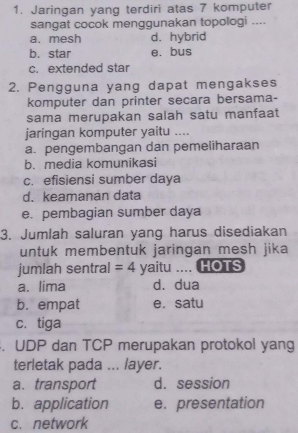 Jaringan yang terdiri atas 7 komputer
sangat cocok menggunakan topologi ....
a. mesh d. hybrid
b.star e. bus
c. extended star
2. Pengguna yang dapat mengakses
komputer dan printer secara bersama-
sama merupakan salah satu manfaat
jaringan komputer yaitu ....
a. pengembangan dan pemeliharaan
b. media komunikasi
c. efisiensi sumber daya
d. keamanan data
e. pembagian sumber daya
3. Jumlah saluran yang harus disediakan
untuk membentuk jaringan mesh jika
jumlah sentral =4 yaitu .... HOTS
a. lima d. dua
b. empat e. satu
c. tiga
. UDP dan TCP merupakan protokol yang
terletak pada ... layer.
a. transport d. session
b. application e. presentation
c. network