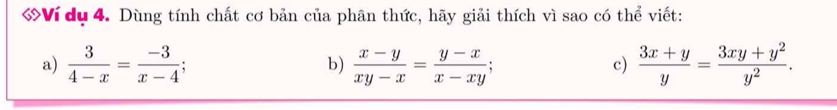 Ví dụ 4. Dùng tính chất cơ bản của phân thức, hãy giải thích vì sao có thể viết:
a)  3/4-x = (-3)/x-4 ; b)  (x-y)/xy-x = (y-x)/x-xy ;  (3x+y)/y = (3xy+y^2)/y^2 . 
c)