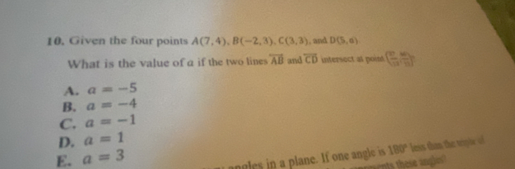 Given the four points A(7,4), B(-2,3), C(3,3) , and D(5,a)
What is the value of a if the two lines overleftrightarrow AB and overleftrightarrow CD intersect at point ( 27/13 , 40/13 )
A. a=-5
B. a=-4
C. a=-1
D. a=1
E. a=3
ngles in a plane. If one angle is 180° less than the triple of
nts these angles