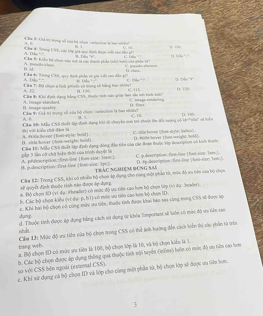 Giá trị trọng số của bộ chọn ::selection là bao nhiêu?
A. 0. B. 1.
C. 10. D. 100.
Câu 4: Trong CSS, các lớp giả quy định được viết sau dầu gì?
A. Dấu ":". B. Dấu "#". C. Dấu ".". D. Dấu "::".
Câu 5: Kiểu bộ chọn nào mô tả các thành phần (nhỏ hơn) của phần tử?
A. pseudo-class.
B. id. C. pseudo-element.
D. class.
Câu 6: Trong CSS, quy định phần tử giả viết sau dấu gì?
A. Dấu ".". B. Dấu "::". C. Dấu ":". D. Dấu "#".
Câu 7: Bộ chọn a:link p#info có trọng số bằng bao nhiêu?
A. 22. B. 130. C. 112. D. 220.
Câu 8: Khi định dạng bằng CSS, thuộc tính nào giúp làm sắc nét hình ảnh?
A. image-standard. C. image-rendering.
D. filter.
B. image-quality.
Câu 9: Giá trị trọng số của bộ chọn ::selection là bao nhiêu?
A. 0. B. 1. C. 10. D. 100.
Câu 10: Mẫu CSS thiết lập định dạng khi di chuyển con trò chuột lên đối tượng có id="title" sẽ hiển
thị với kiểu chữ đậm là
A. #title:hover font-style: bold. C. title:hover font-style: italics.
B. .title:hover font-weight: bold. D. #title:hover font-weight: bold.
Câu 11: Mẫu CSS thiết lập định dạng dòng đầu tiên của các đoạn thuộc lớp description có kích thước
gấp 3 lần cỡ chữ hiện thời của trình duyệt là
A. p#description::first-line font-size: 3rem;. C. p.description::first-line font-size: 3em;.
B. p.description::first-line font-size: 3pt;. D. #p.description::first-line font-size: 3em;
trÁC ngHiệM đúng sai
Câu 12: Trong CSS, khi có nhiều bộ chọn áp dụng cho cùng một phần tử, mức độ ưu tiên của bộ chọn
sẽ quyết định thuộc tính nào được áp dụng.
a. Bộ chọn ID (ví dụ: #header) có mức độ ưu tiên cao hơn bộ chọn lớp (ví dụ: .header).
b. Các bộ chọn kiểu (ví dụ: p, h1) có mức ưu tiên cao hơn bộ chọn ID.
c. Khi hai bộ chọn có cùng mức ưu tiên, thuộc tính được khai báo sau cùng trong CSS sẽ được áp
dung.
d. Thuộc tính được áp dụng bằng cách sử dụng từ khóa !important sẽ luôn có mức độ ưu tiên cao
nhất.
Câu 13: Mức độ ưu tiên của bộ chọn trong CSS có thể ảnh hưởng đến cách hiển thị các phần tử trên
trang web.
a. Bộ chọn ID có mức ưu tiên là 100, bộ chọn lớp là 10, và bộ chọn kiểu là 1.
b. Các bộ chọn được áp dụng thông qua thuộc tính nội tuyến (inline) luôn có mức độ ưu tiên cao hơn
so với CSS bên ngoài (external CSS).
c. Khi sử dụng cả bộ chọn ID và lớp cho cùng một phần tử, bộ chọn lớp sẽ được ưu tiên hơn.
3