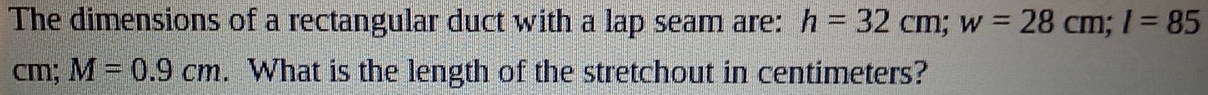 The dimensions of a rectangular duct with a lap seam are: h=32cm; w=28cm; l=85
cm; M=0.9cm. What is the length of the stretchout in centimeters?