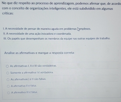 No que diz respeito ao processo de aprendizagem, podemos afírmar que, de acordo
com o conceito de organizações inteligentes, ele está subdividido em algumas
críticas:
1. A necessidade de pensar de maneira aguda em problemas Cmplexos
II. A necessidade de uma ação inovadora e coordenada.
III. Os papéis que desempenham os membros da equipe nas outras equipes de trabalho.
Analise as afırmativas e marque a resposta correta:
As afirmativas I. II e III são verdadeiras.
Somente a afirmativa I éverdadeira.
As afirmativas I e II são falsas.
A afirmativa II é falisa.
A afrmativa III é falsa.