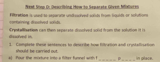 Next Step D: Describing How to Separate Given Mixtures 
Filtration is used to separate undissolved solids from liquids or solutions 
containing dissolved solids. 
Crystallisation can then separate dissolved solid from the solution it is 
dissolved in. 
1. Complete these sentences to describe how filtration and crystallisation 
should be carried out. 
a) Pour the mixture into a filter funnel with f _p_ in place.