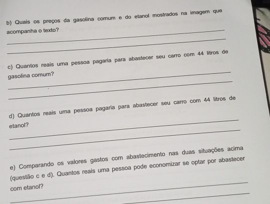 Quais os preços da gasolina comum e do etanol mostrados na imagem que 
_acompanha o texto? 
_ 
_ 
c) Quantos reais uma pessoa pagaria para abastecer seu carro com 44 litros de 
_ 
gasolina comum? 
_ 
d) Quantos reais uma pessoa pagaria para abastecer seu carro com 44 litros de 
_ 
etanol? 
e) Comparando os valores gastos com abastecimento nas duas situações acima 
_ 
(questão c e d). Quantos reais uma pessoa pode economizar se optar por abastecer 
_ 
com etanol?