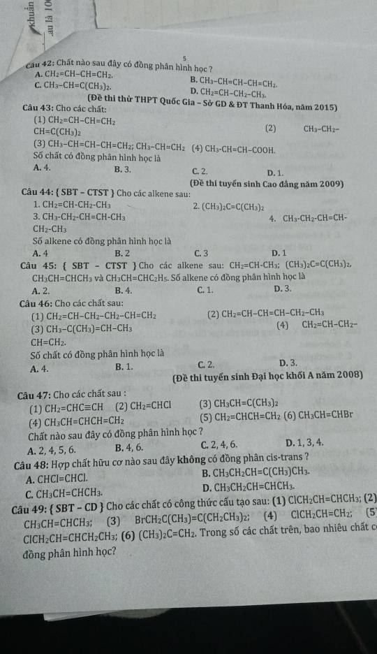 Cau 42: Chất nào sau đây có đồng phân hình học ?
A. CH_2=CH-CH=CH_2.
C. CH_3-CH=C(CH_3)_2.
B. CH_3-CH=CH-CH=CH_2.
D. CH_2=CH-CH_2-CH_3.
(Đề thi thử THPT Quốc Gia - Sở GD & ĐT Thanh Hóa, năm 2015)
Câu 43: Cho các chất:
(1) CH_2=CH-CH=CH_2
CH=C(CH_3)_2
(2) CH_3-CH_2-
(3) CH_3-CH=CH-CH=CH_2;CH_3-CH=CH_2 (4) CH_3-CH=CH-COOH.
Số chất có đồng phân hình học là
A. 4. B. 3. C. 2. D. 1
(Đề thi tuyển sinh Cao đẳng năm 2009)
Câu 44:  SBT-CTST '  ) Cho các alkene sau:
1. CH_2=CH-CH_2-CH_3 2. (CH_3)_2C=C(CH_3)_2
3. CH_3-CH_2-CH=CH-CH_3 4. CH_3-CH_2-CH=CH-
CH_2-CH_3
Số alkene có đồng phân hình học là
A. 4 B. 2 C. 3 D. 1
Câu 45:  SBT-CTST T  Cho các alkene sau: CH_2=CH-CH_3;(CH_3)_2C=C(CH_3)_2,
CH_3CH=CHCH_3 và CH_3CH=CHC_2H_5 Số alkene có đồng phân hình học là
A. 2. B. 4. C. 1. D. 3.
Câu 46: Cho các chất sau:
(1) CH_2=CH-CH_2-CH_2-CH=CH_2 (2) CH_2=CH-CH=CH-CH_2-CH_3
(3) CH_3-C(CH_3)=CH-CH_3
(4) CH_2=CH-CH_2-
CH=CH_2.
Số chất có đồng phân hình học là
A. 4. B. 1. C. 2. D. 3.
(Đề thi tuyển sinh Đại học khối A năm 2008)
Câu 47: Cho các chất sau :
(1) CH_2=CHCequiv CH (2) CH_2=CHCl (3) CH_3CH=C(CH_3)_2
(4) CH_3CH=CHCH=CH_2 (5) CH_2=CHCH=CH_2 (6) CH_3CH=CHBr
Chất nào sau đây có đồng phân hình học ?
A. 2, 4, 5, 6. B. 4, 6. C. 2, 4, 6. D. 1, 3, 4.
Câu 48: Hợp chất hữu cơ nào sau đây không có đồng phân cis-trans ?
A. CHCl=CHCl. B. CH_3CH_2CH=C(CH_3)CH_3.
C. CH_3CH=CHCH_3. D. CH_3CH_2CH=CHCH_3.
Câu 49  SBT-CD Cho các chất có công thức cấu tạo sau: (1) ClCH_2CH=CHCH_3;(2)
CH_3CH=CHCH_3; (3) BrCH_2C(CH_3)=C(CH_2CH_3)_2; (4) ClCH_2CH=CH_2;(5
CICH_2CH=CHCH_2CH_3;(6)(CH_3)_2C=CH_2. Trong số các chất trên, bao nhiêu chất c
đồng phân hình học?