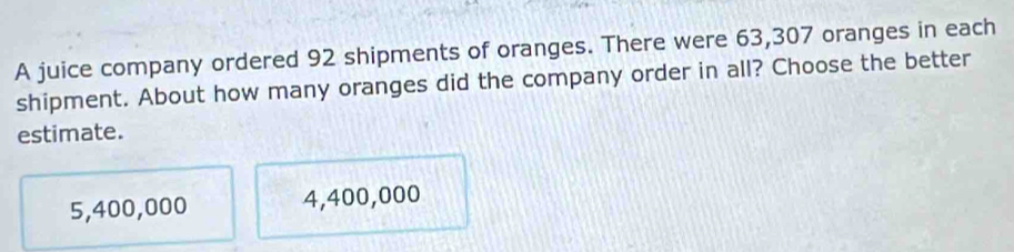 A juice company ordered 92 shipments of oranges. There were 63,307 oranges in each
shipment. About how many oranges did the company order in all? Choose the better
estimate.
5,400,000 4,400,000