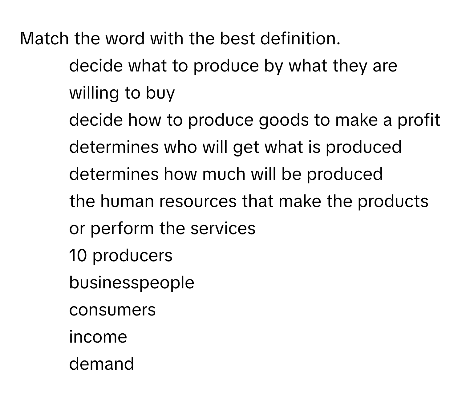 Match the word with the best definition.

1. decide what to produce by what they are willing to buy
2. decide how to produce goods to make a profit
3. determines who will get what is produced
4. determines how much will be produced
5. the human resources that make the products or perform the services
10 producers
businesspeople
consumers
income
demand