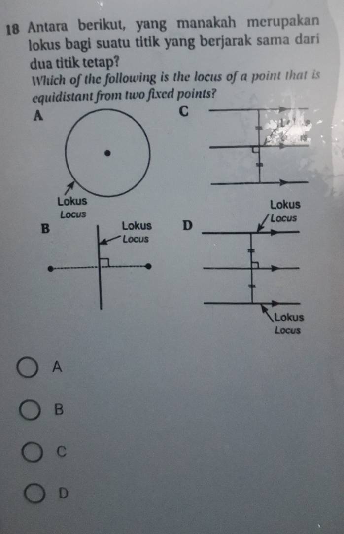 Antara berikut, yang manakah merupakan
lokus bagi suatu titik yang berjarak sama dari
dua titik tetap?
Which of the following is the locus of a point that is
equidistant from two fixed points?
A
C



A
B
C
D