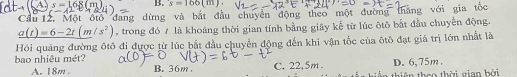 A s=168(m
B. s=166(m). 
Cầu 12. Một ôtô đang dừng và bắt đầu chuyển động theo một đường thăng với gia tốc
_ a(t)=6-2t(m/s^2) , trong đó / là khoảng thời gian tính bằng giây kể từ lúc ôtô bắt đầu chuyển động.
Hỏi quảng đường ôtô đi được từ lúc bắt đầu chuyển động đến khi vận tốc của ôtô đạt giá trị lớn nhất là
bao nhiêu mét?
A. 18m. B. 36m. C. 22,5m. D. 6,75m.
tiê n theo thời gian bởi