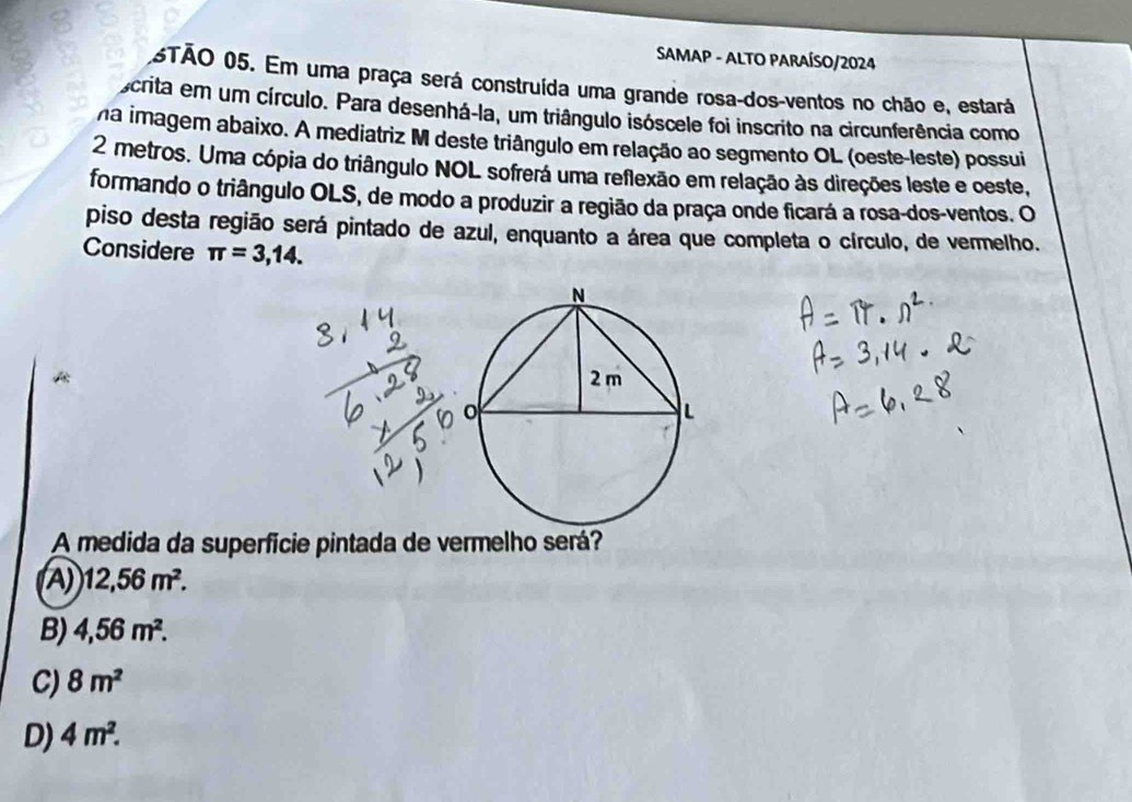 SAMAP - ALTO PARAÍSO/2024
5TÃO 05. Em uma praça será construída uma grande rosa-dos-ventos no chão e, estará
scrita em um círculo. Para desenhá-la, um triângulo isóscele foi inscrito na circunferência como
na imagem abaixo. A mediatriz M deste triângulo em relação ao segmento OL (oeste-leste) possui
2 metros. Uma cópia do triângulo NOL sofrerá uma reflexão em relação às direções leste e oeste,
formando o triângulo OLS, de modo a produzir a região da praça onde ficará a rosa-dos-ventos. O
piso desta região será pintado de azul, enquanto a área que completa o círculo, de vermelho.
Considere π =3,14. 
A medida da superfície pintada de vermelho será?
A 12,56m^2.
B) 4,56m^2.
C) 8m^2
D) 4m^2.