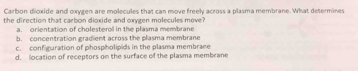 Carbon dioxide and oxygen are molecules that can move freely across a plasma membrane. What determines
the direction that carbon dioxide and oxygen molecules move?
a. orientation of cholesterol in the plasma membrane
b. concentration gradient across the plasma membrane
c. configuration of phospholipids in the plasma membrane
d. location of receptors on the surface of the plasma membrane