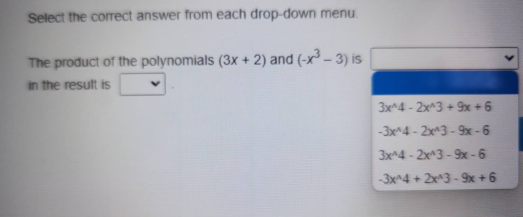 Select the correct answer from each drop-down menu.
The product of the polynomials (3x+2) and (-x^3-3) iS
v 
in the result is □ .
3x^(wedge)4-2x^(wedge)3+9x+6
-3x^(wedge)4-2x^(wedge)3-9x-6
3x^(wedge)4-2x^(wedge)3-9x-6
-3x^(wedge)4+2x^(wedge)3-9x+6