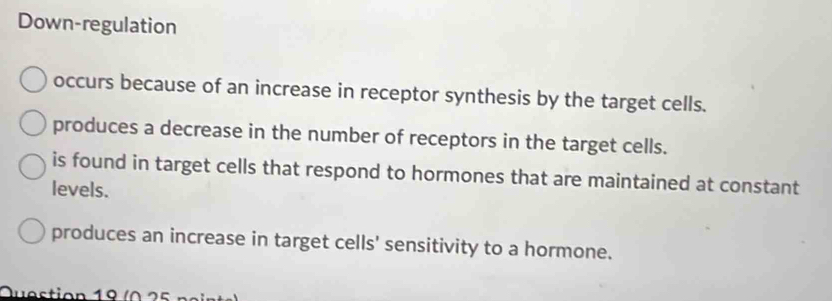 Down-regulation
occurs because of an increase in receptor synthesis by the target cells.
produces a decrease in the number of receptors in the target cells.
is found in target cells that respond to hormones that are maintained at constant
levels.
produces an increase in target cells' sensitivity to a hormone.
Question 19 ( 0 2 5 n a i nt