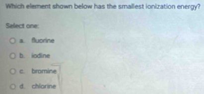 Which element shown below has the smallest ionization energy?
Select one:
a fluorine
b. iodine
c. bromine
d. chlorine