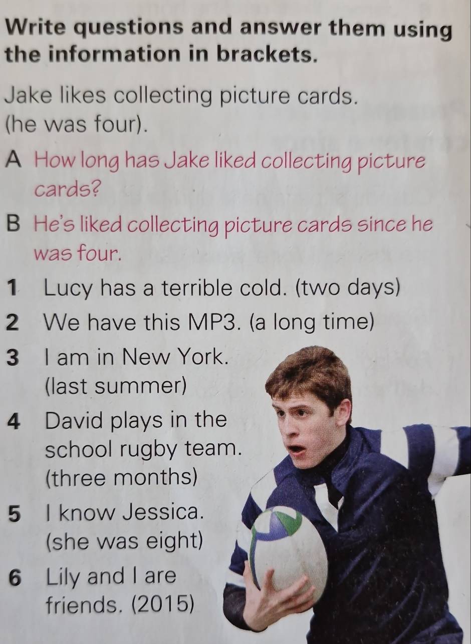 Write questions and answer them using 
the information in brackets. 
Jake likes collecting picture cards. 
(he was four). 
A How long has Jake liked collecting picture 
cards? 
B He's liked collecting picture cards since he 
was four. 
1 Lucy has a terrible cold. (two days) 
2 We have this MP3. (a long time) 
3 I am in New York. 
(last summer) 
4 David plays in the 
school rugby team. 
(three months) 
5 I know Jessica. 
(she was eight) 
6 Lily and I are 
friends. (2015)