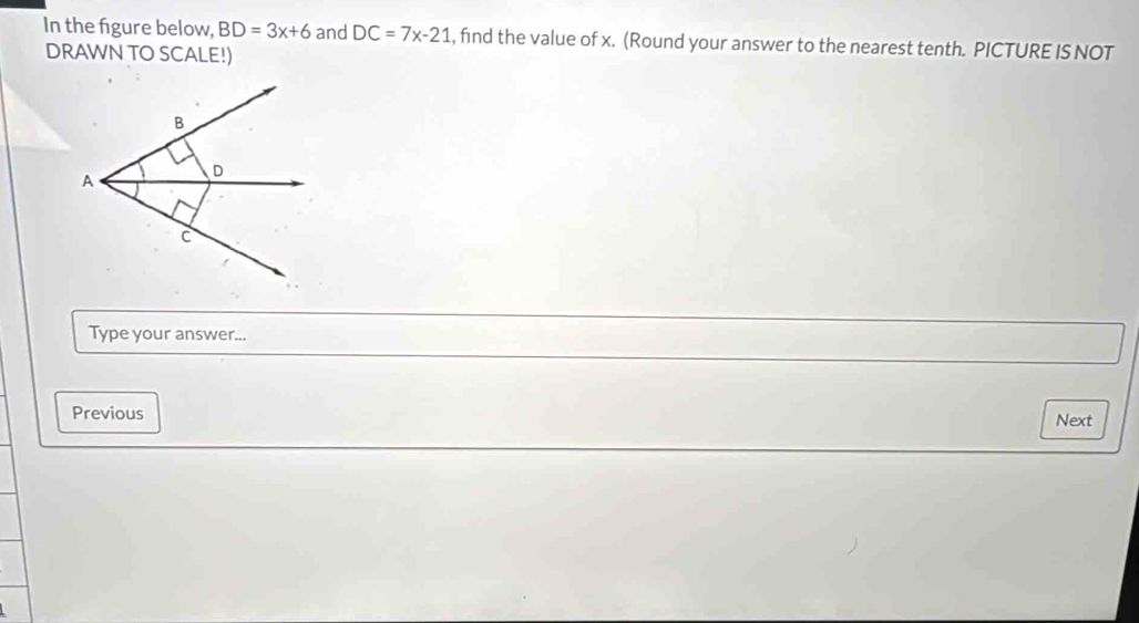 In the figure below, BD=3x+6 and DC=7x-21 , find the value of x. (Round your answer to the nearest tenth. PICTURE IS NOT 
DRAWN TO SCALE!) 
Type your answer... 
Previous Next