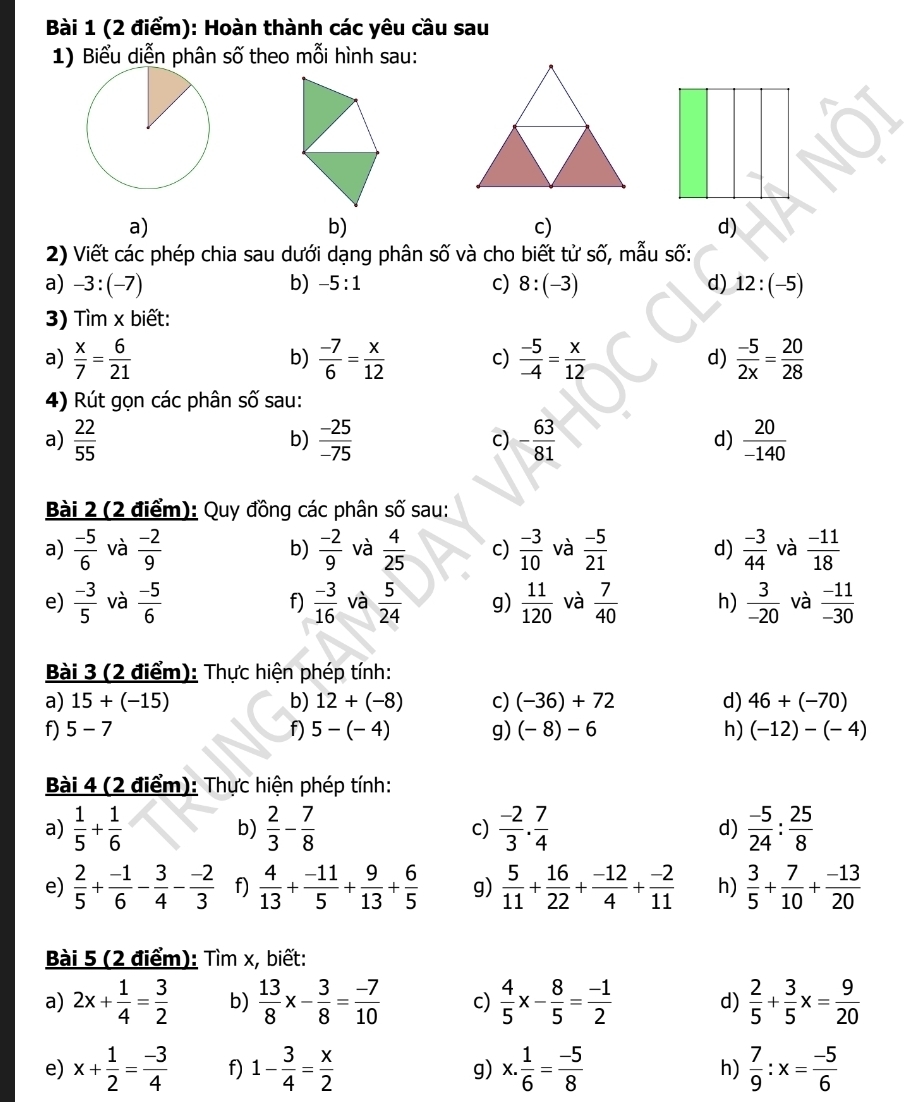 Hoàn thành các yêu cầu sau
1) Biểu diễn phân số theo mỗi hình sau:
a)
b)
c)
d)
2) Viết các phép chia sau dưới dạng phân số và cho biết tử số, mẫu số:
a) -3:(-7) b) -5:1 c) 8:(-3) d) 12:(-5)
3) Tìm x biết:
a)  x/7 = 6/21   (-7)/6 = x/12  c)  (-5)/-4 = x/12  d)  (-5)/2x = 20/28 
b)
4) Rút gọn các phân số sau:
a)  22/55   (-25)/-75  c) - 63/81  d)  20/-140 
b)
Bài 2 (2 điểm): Quy đồng các phân swidehat C sau:
a)  (-5)/6  và  (-2)/9  b)  (-2)/9  và  4/25  c)  (-3)/10  và  (-5)/21  d)  (-3)/44  và  (-11)/18 
e)  (-3)/5  và  (-5)/6   (-3)/16  và  5/24  g)  11/120  và  7/40  h)  3/-20  và  (-11)/-30 
f)
Bài 3 (2 điểm): Thực hiện phép tính:
a) 15+(-15) b) 12+(-8) c) (-36)+72 d) 46+(-70)
f) 5-7 f) 5-(-4) g) (-8)-6 h) (-12)-(-4)
Bài 4 (2 điểm): Thực hiện phép tính:
a)  1/5 + 1/6   2/3 - 7/8  c)  (-2)/3 . 7/4  d)  (-5)/24 : 25/8 
b)
e)  2/5 + (-1)/6 - 3/4 - (-2)/3  f)  4/13 + (-11)/5 + 9/13 + 6/5  g)  5/11 + 16/22 + (-12)/4 + (-2)/11  h)  3/5 + 7/10 + (-13)/20 
Bài 5 (2 điểm): Tìm x, biết:
a) 2x+ 1/4 = 3/2  b)  13/8 x- 3/8 = (-7)/10  c)  4/5 x- 8/5 = (-1)/2  d)  2/5 + 3/5 x= 9/20 
e) x+ 1/2 = (-3)/4  f) 1- 3/4 = x/2  g) x. 1/6 = (-5)/8  h)  7/9 :x= (-5)/6 