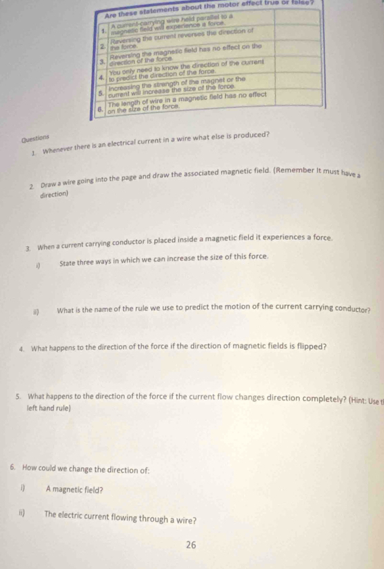 out the motor effect true or faise? 
Questions 
] Whenever there is an electrical current in a wire what else is produced? 
2. Draw a wire going into the page and draw the associated magnetic field. (Remember It must have a 
direction) 
3. When a current carrying conductor is placed inside a magnetic field it experiences a force. 
i) State three ways in which we can increase the size of this force. 
ii) What is the name of the rule we use to predict the motion of the current carrying conductor? 
4. What happens to the direction of the force if the direction of magnetic fields is flipped? 
5. What happens to the direction of the force if the current flow changes direction completely? (Hint: Use tl 
left hand rule) 
6. How could we change the direction of: 
i) A magnetic field? 
ii) The electric current flowing through a wire? 
26