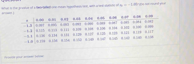 What is the p -value of a two-tailed one-mean hypothesis test, with a test statistic of z_0=-1.05 ? (Do not round your 
answer.) 
Provide your answer below: