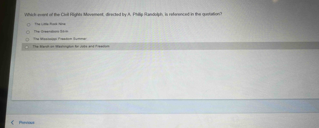 Which event of the Civil Rights Movement, directed by A. Philip Randolph, is referenced in the quotation?
The Little Rock Nine
The Greensboro Sit-In
The Mississippi Freedom Summer
The March on Washington for Jobs and Freedom
Previous