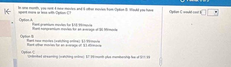 In one month, you rent 4 new movies and 6 other movies from Option B. Would you have Option C would cost $□ □
spent more or less with Option C?
Option A
Rent premium movies for $18.99 /movie
Rent nonpremium movies for an average of $6.99 /movie
Option B
Rent new movies (watching online): $3.99 /movie
Rent other movies for an average of: $3.49 /movie
Option C
Unlimited streaming (watching online): $7.99/month plus membership fee of $11.99