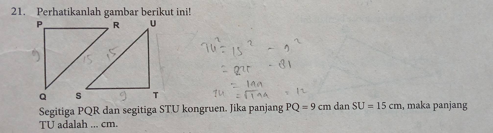 Perhatikanlah gambar berikut ini! 
Segitiga PQR dan segitiga STU kongruen. Jika panjang PQ=9 cm dan SU=15cm , maka panjang
TU adalah ... cm.