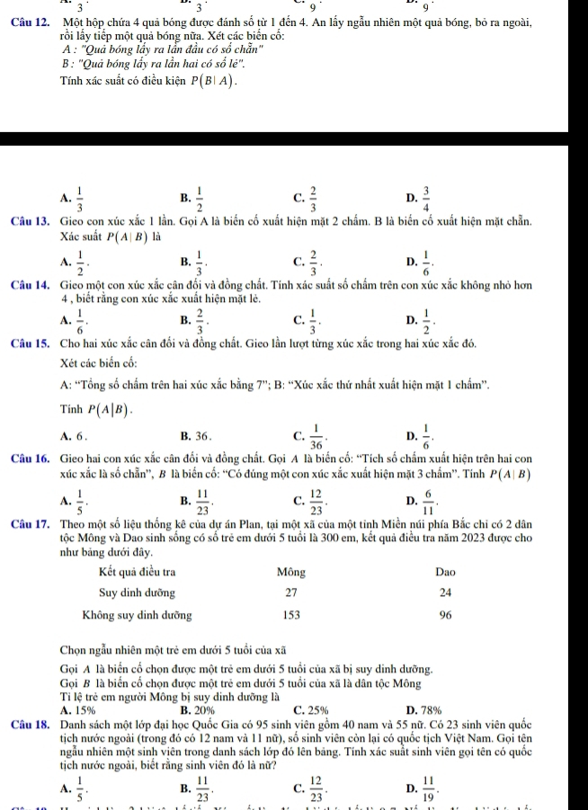 3^(·)
3
9^(·)
9^(·)
Câu 12. Một hộp chứa 4 quả bóng được đánh số từ 1 đến 4. An lấy ngẫu nhiên một quả bóng, bỏ ra ngoài,
rồi lấy tiếp một quả bóng nữa. Xét các biển cố:
A : ''Quả bóng lấy ra lẫn đầu có số chẵn''
B : 'Quả bóng lấy ra lần hai có sole''.
Tính xác suất có điều kiện P(B|A).
A.  1/3   1/2  C.  2/3  D.  3/4 
B.
Câu 13. Gieo con xúc xắc 1 lần. Gọi A là biển cố xuất hiện mặt 2 chẩm. B là biển cố xuất hiện mặt chẵn.
Xác suất P(A|B) là
A.  1/2 · B.  1/3 · C.  2/3 · D.  1/6 .
Câu 14. Gieo một con xúc xắc cân đối và đồng chất. Tính xác suất số chẩm trên con xúc xắc không nhỏ hơn
4 , biết rằng con xúc xắc xuất hiện mặt lè.
A.  1/6 . B.  2/3 . C.  1/3 . D.  1/2 .
Câu 15. Cho hai xúc xắc cân đối và đồng chất. Gieo lần lượt từng xúc xắc trong hai xúc xắc đó,
Xét các biển cổ:
A: “Tổng số chấm trên hai xúc xắc bằng 7”; B: “Xúc xắc thứ nhất xuất hiện mặt 1 chẩm”.
Tính P(A|B).
A. 6 . B. 36 . C.  1/36 . D.  1/6 .
Câu 16. Gieo hai con xúc xắc cân đối và đồng chất. Gọi A là biến cố: “Tích số chẩm xuất hiện trên hai con
xúc xắc là số chẵn”, B là biển cố: “Có đúng một con xúc xắc xuất hiện mặt 3 chẩm”. Tính P(A|B)
A.  1/5 · B.  11/23 . C.  12/23 . D.  6/11 .
Câu 17. Theo một số liệu thống kê của dự án Plan, tại một xã của một tỉnh Miền núi phía Bắc chi có 2 dân
tộc Mông và Dao sinh sống có số trẻ em dưới 5 tuổi là 300 em, kết quả điều tra năm 2023 được cho
như bảng dưới đây.
Kết quả điều tra Mông Dao
Suy dinh dưỡng 27 24
Không suy dinh dưỡng 153 96
Chọn ngẫu nhiên một trẻ em dưới 5 tuổi của xã
Gọi A là biển cổ chọn được một trẻ em dưới 5 tuổi của xã bị suy dinh dưỡng.
Gọi B là biển cố chọn được một trẻ em dưới 5 tuổi của xã là dân tộc Mông
Ti lệ trẻ em người Mông bị suy dinh dưỡng là
A. 15% B. 20% C. 25% D. 78%
Câu 18. Danh sách một lớp đại học Quốc Gia có 95 sinh viên gồm 40 nam và 55 nữ. Có 23 sinh viên quốc
tịch nước ngoài (trong đó có 12 nam và 11 nữ), số sinh viên còn lại có quốc tịch Việt Nam. Gọi tện
ngẫu nhiên một sinh viên trong danh sách lớp đó lên bảng. Tính xác suất sinh viên gọi tên có quốc
tịch nước ngoài, biết rằng sinh viên đó là nữ?
A.  1/5 . B.  11/23 . C.  12/23 . D.  11/19 .