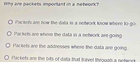 Why are packets important in a network?
Packets are how the data in a network know where to go.
Packets are where the data in a network are going.
Packets are the addresses where the data are going.
Packets are the bits of data that travel through a network