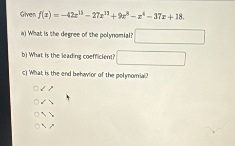 Given f(x)=-42x^(15)-27x^(13)+9x^8-x^4-37x+18. 
a) What is the degree of the polynomial? □ 
b) What is the leading coefficient? □ 
c) What is the end behavior of the polynomial?
17