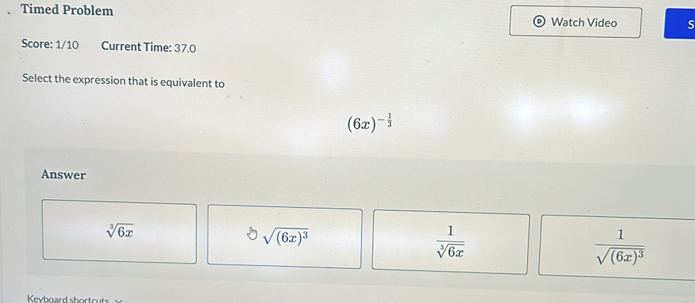 Timed Problem
Watch Video S
Score: 1/10 Current Time: 37.0
Select the expression that is equivalent to
(6x)^- 1/3 
Answer
sqrt[3](6x)
sqrt[3]((6x)^3)
 1/sqrt[3](6x) 
frac 1sqrt((6x)^3)
Kevboard shortcuts