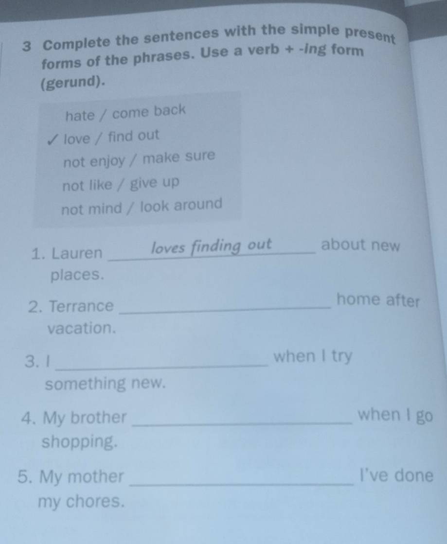 Complete the sentences with the simple present
forms of the phrases. Use a verb + -ing form
(gerund).
hate / come back
love / find out
not enjoy / make sure
not like / give up
not mind / look around
1. Lauren _loves finding out_ about new
places.
2. Terrance_
home after
vacation.
3.1 _when I try
something new.
4. My brother _when I go
shopping.
5. My mother _I've done
my chores.