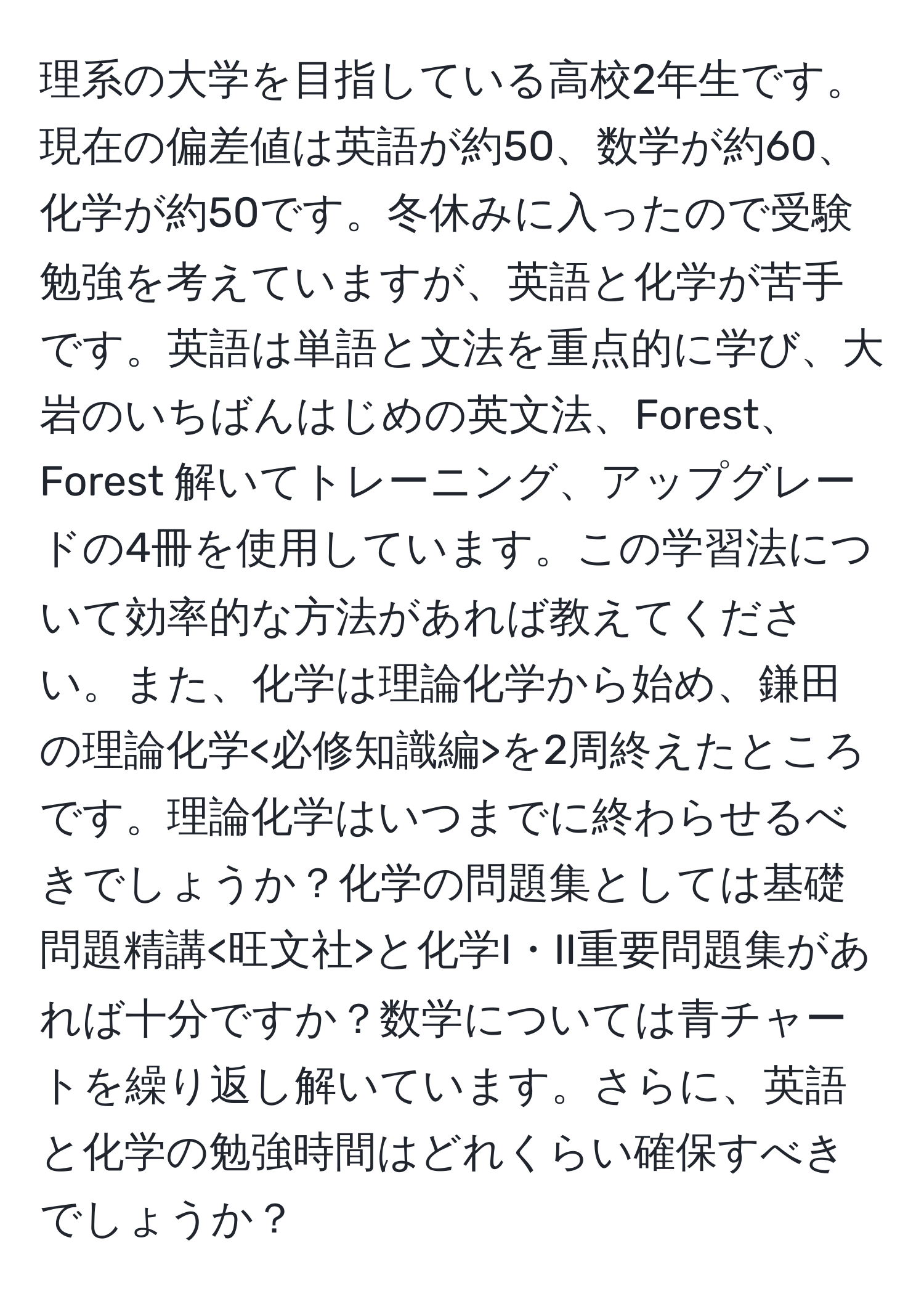 理系の大学を目指している高校2年生です。現在の偏差値は英語が約50、数学が約60、化学が約50です。冬休みに入ったので受験勉強を考えていますが、英語と化学が苦手です。英語は単語と文法を重点的に学び、大岩のいちばんはじめの英文法、Forest、Forest 解いてトレーニング、アップグレードの4冊を使用しています。この学習法について効率的な方法があれば教えてください。また、化学は理論化学から始め、鎌田の理論化学 を2周終えたところです。理論化学はいつまでに終わらせるべきでしょうか？化学の問題集としては基礎問題精講 と化学I・II重要問題集があれば十分ですか？数学については青チャートを繰り返し解いています。さらに、英語と化学の勉強時間はどれくらい確保すべきでしょうか？