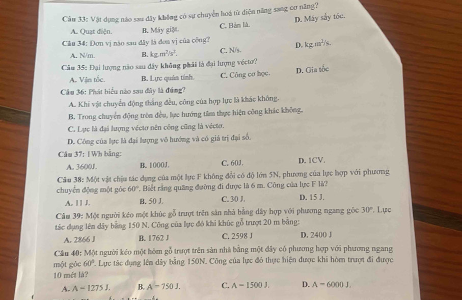 A. Quạt điện. B. Máy giặt. C. Bàn là. D. Máy sắy tóc.
Câu 34: Đơn vị nào sau đây là đơn vị của công?
A. N/m. B. kg.m^2/s^2. C. N/s. D. kg.m²/s.
Câu 35: Đại lượng nào sau đây không phải là đại lượng véctơ?
A. Vận tốc. B. Lực quán tính. C. Công cơ học.
D. Gia tốc
Câu 36: Phát biểu nào sau đây là đúng?
A. Khi vật chuyển động thắng đều, công của hợp lực là khác không.
B. Trong chuyển động tròn đều, lực hướng tâm thực hiện công khác không,
C. Lực là đại lượng véctơ nên công cũng là véctơ.
D. Công của lực là đại lượng vô hướng và có giá trị đại số.
A. 3600J. B. 1000J. C. 60J. D. 1CV.
Câu 38: Một vật chịu tác dụng của một lực F không đổi có độ lớn 5N, phương của lực hợp với phương
chuyển động một góc 60°. Biết rằng quãng đường đi được là 6 m. Công của lực F là?
A. 11 J. B. 50 J. C. 30 J. D. 15 J.
Câu 39: Một người kéo một khúc gỗ trượt trên sản nhà bằng dây hợp với phương ngang góc 30°. Lực
tác dụng lên dây bằng 150 N. Công của lực đó khi khúc gỗ trượt 20 m bằng:
A. 2866 J B. 1762 J C. 2598 J D. 2400 J
Câu 40: Một người kéo một hòm gỗ trượt trên sản nhà bằng một dây có phương hợp với phương ngang
một góc 60°
10 mét lå?
A. A=1275J. B. A=750J. C. A=1500J. D. A=6000J.