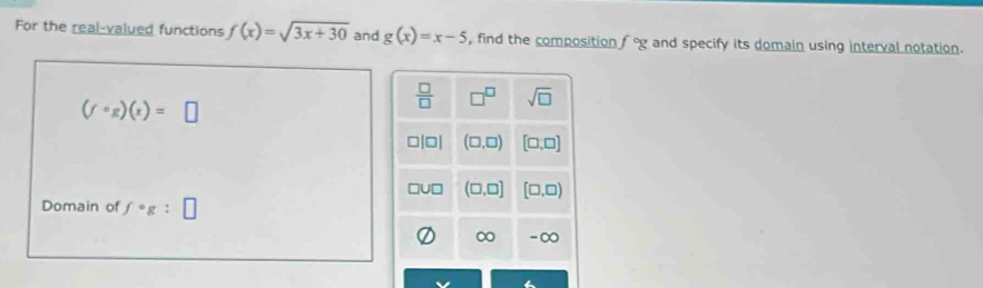 For the real-valued functions f(x)=sqrt(3x+30) and g(x)=x-5 , find the composition f°g and specify its domain using interval notation.
(fcirc g)(x)=□
 □ /□   □^(□) sqrt(□ )
□□ (□ ,□ ) [□ ,□ ]
(□ ,□ ] [□ ,□ )
Domain of fcirc g:□
∞ -∞