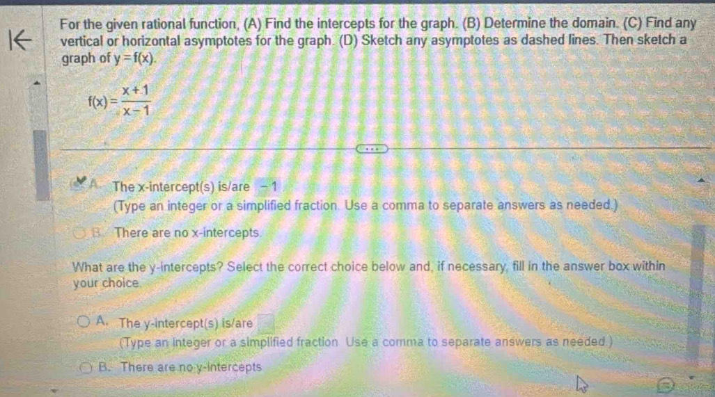 For the given rational function, (A) Find the intercepts for the graph. (B) Determine the domain. (C) Find any
vertical or horizontal asymptotes for the graph. (D) Sketch any asymptotes as dashed lines. Then sketch a
graph of y=f(x).
f(x)= (x+1)/x-1 
A The x-intercept(s) is/are - 1
(Type an integer or a simplified fraction. Use a comma to separate answers as needed.)
B. There are no x-intercepts.
What are the y-intercepts? Select the correct choice below and, if necessary, fill in the answer box within
your choice.
A. The y-intercept(s) is/are
(Type an integer or a simplified fraction Use a comma to separate answers as needed.)
B. There are no y-intercepts