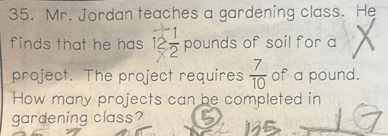 Mr. Jordan teaches a gardening class. He 
finds that he has 12 1/2  pounds of soil for a 
project. The project requires  7/10  of a pound. 
How many projects can be completed in 
gardening class?