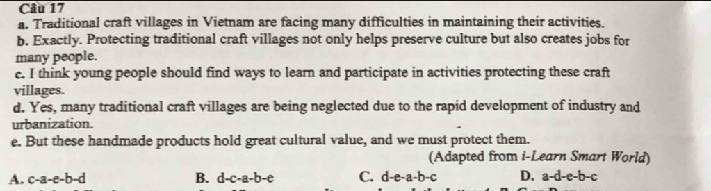 Traditional craft villages in Vietnam are facing many difficulties in maintaining their activities.
b. Exactly. Protecting traditional craft villages not only helps preserve culture but also creates jobs for
many people.
c. I think young people should find ways to learn and participate in activities protecting these craft
villages.
d. Yes, many traditional craft villages are being neglected due to the rapid development of industry and
urbanization.
e. But these handmade products hold great cultural value, and we must protect them.
(Adapted from i-Learn Smart World)
A. c-a-e-b-d B. d-c-a-b-e C. d-e-a-b-c D. a-d-e-b-c