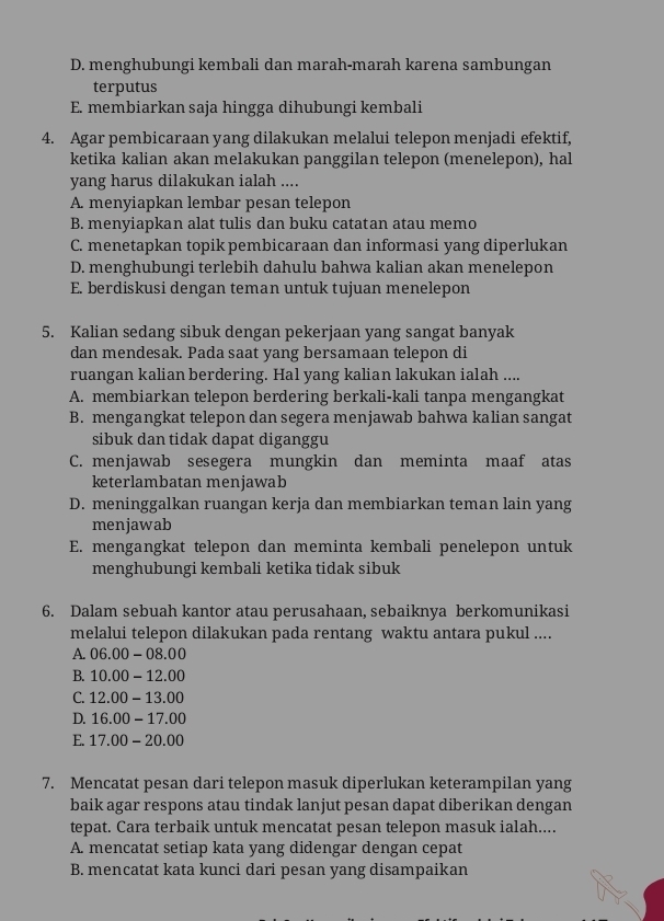 D. menghubungi kembali dan marah-marah karena sambungan
terputus
E. membiarkan saja hingga dihubungi kembali
4. Agar pembicaraan yang dilakukan melalui telepon menjadi efektif,
ketika kalian akan melakukan panggilan telepon (menelepon), hal
yang harus dilakukan ialah ....
A. menyiapkan lembar pesan telepon
B. menyiapkan alat tulis dan buku catatan atau memo
C. menetapkan topik pembicaraan dan informasi yang diperlukan
D. menghubungi terlebih dahulu bahwa kalian akan menelepon
E. berdiskusi dengan teman untuk tujuan menelepon
5. Kalian sedang sibuk dengan pekerjaan yang sangat banyak
dan mendesak. Pada saat yang bersamaan telepon di
ruangan kalian berdering. Hal yang kalian lakukan ialah ....
A. membiarkan telepon berdering berkali-kali tanpa mengangkat
B. mengangkat telepon dan segera menjawab bahwa kalian sangat
sibuk dan tidak dapat diganggu
C. menjawab sesegera mungkin dan meminta maaf atas
keterlambatan menjawab
D. meninggalkan ruangan kerja dan membiarkan teman lain yang
menjawab
E. mengangkat telepon dan meminta kembali penelepon untuk
menghubungi kembali ketika tidak sibuk
6. Dalam sebuah kantor atau perusahaan, sebaiknya berkomunikasi
melalui telepon dilakukan pada rentang waktu antara pukul ....
A. 06.00-08.00
B. 10.00-12.00
C. 12.00-13.00
D. 16.00-17.00
E. 17.00-20.00
7. Mencatat pesan dari telepon masuk diperlukan keterampilan yang
baik agar respons atau tindak lanjut pesan dapat diberikan dengan
tepat. Cara terbaik untuk mencatat pesan telepon masuk ialah....
A. mencatat setiap kata yang didengar dengan cepat
B. mencatat kata kunci dari pesan yang disampaikan