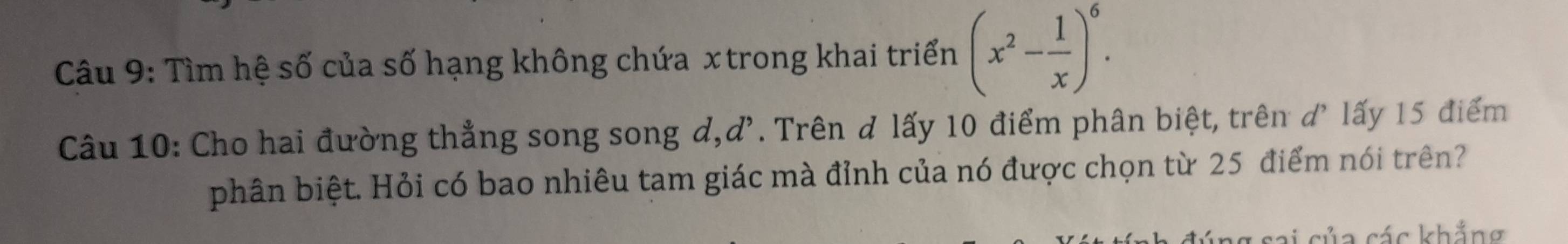 Tìm hệ số của số hạng không chứa x trong khai triển (x^2- 1/x )^6. 
Câu 10: Cho hai đường thẳng song song d, d^,. Trên đ lấy 10 điểm phân biệt, trên d' lấy 15 điểm 
phân biệt. Hỏi có bao nhiêu tam giác mà đỉnh của nó được chọn từ 25 điểm nói trên? 
ai của các khắng