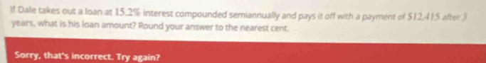 If Dale takes out a loan at 15.2% interest compounded semiannually and pays it off with a payment of $12,415 after 3
years, what is his loan amount? Round your answer to the nearest cent. 
Sorry, that's incorrect. Try again?