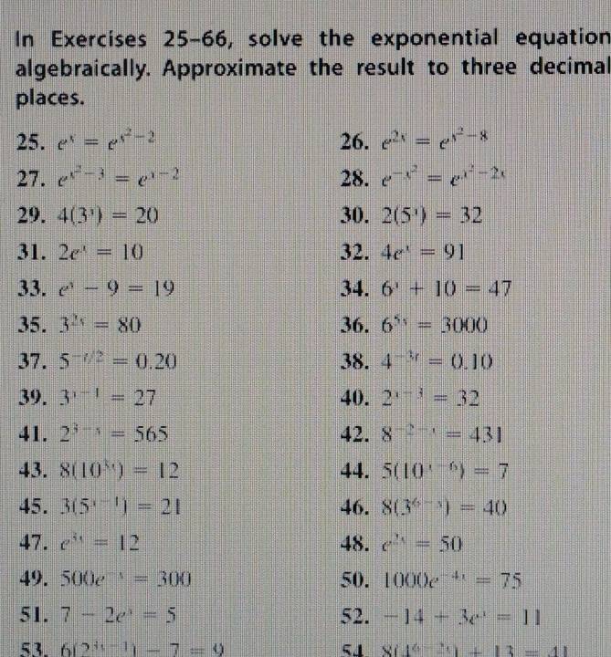 In Exercises 25-66, solve the exponential equation 
algebraically. Approximate the result to three decimal 
places. 
25. e^x=e^(x^2)-2 26. e^(2x)=e^(x^2)-8
27. e^(x^2)-3=e^(x-2) 28. e^(-x^2)=e^(x^2)-2x
29. 4(3^3)=20 30. 2(5^3)=32
31. 2e^x=10 32. 4e^x=91
33. e^3-9=19 34. 6^3+10=47
35. 3^(2x)=80 36. 6^(5x)=3000
37. 5^(-t/2)=0.20 38. 4^(-3r)=0.10
39. 3^(x-1)=27 40. 2^(x-3)=32
41. 2^(3-5)=565 42. 8^(-2-1)=431
43. 8(10^(3x))=12 44. 5(10^(x-6))=7
45. 3(5^(x-1))=21 46. 8(3^(6-5))=40
47. e^(3x)=12 48. e^(2x)=50
49. 500e^(-1)=300 50. 1000e^(-4x)=75
51. 7-2e^x=5 52. -14+3e^x=11
53 6(2^(4x-1))-7=9 5J 8(4^(6-2)t)+13=41