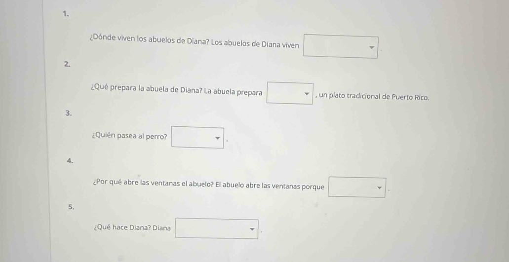 ¿Dónde viven los abuelos de Diana? Los abuelos de Diana viven □ 
2. 
¿Qué prepara la abuela de Diana? La abuela prepara □ , un plato tradicional de Puerto Rico. 
3. 
¿Quién pasea al perro? □. 
4. 
¿Por qué abre las ventanas el abuelo? El abuelo abre las ventanas porque □ . 
5. 
¿Qué hace Diana? Diana □ .