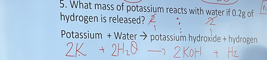 What mass of potassium reacts with water if 0.2g of 
hydrogen is released? 
Potassium + Water → potassium hydroxide + hydrogen