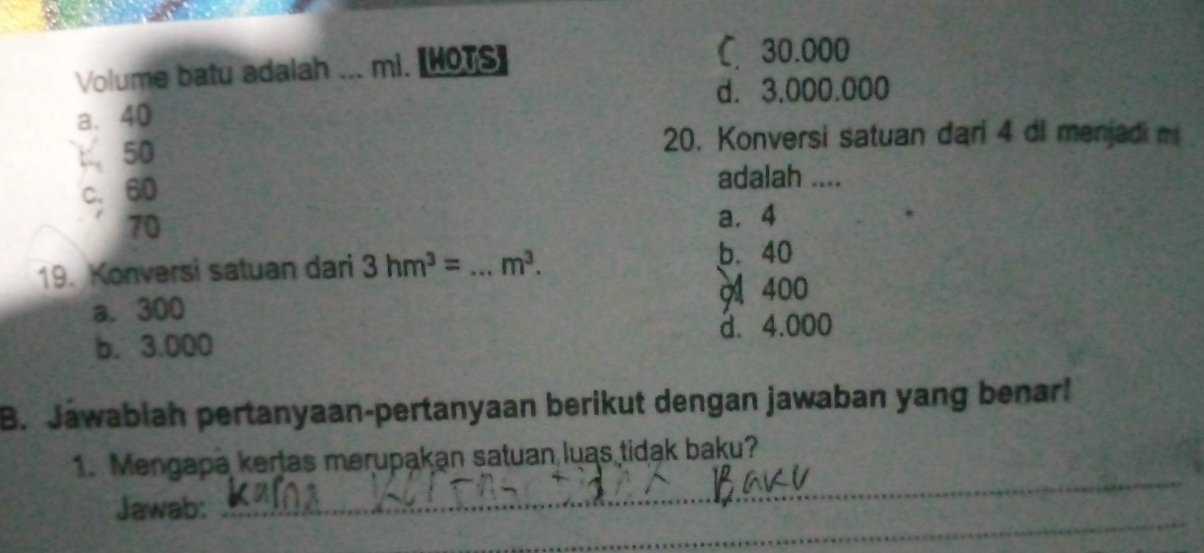 Volume batu adalah _mi. 【HOTS]
C. 30.000
d. 3,000.000
a. 40
50
20. Konversi satuan dari 4 di menjadi m
c. 60
adalah ....
70
a. 4
19. Konversi satuan dari 3hm^3= _  m^3.
b. 40
a. 300 400
b. 3.000 d. 4.000
B. Jawabiah pertanyaan-pertanyaan berikut dengan jawaban yang benar!
1. Mengapa kertas merupakan satuan luas tidak baku?
_
Jawab:
_
_