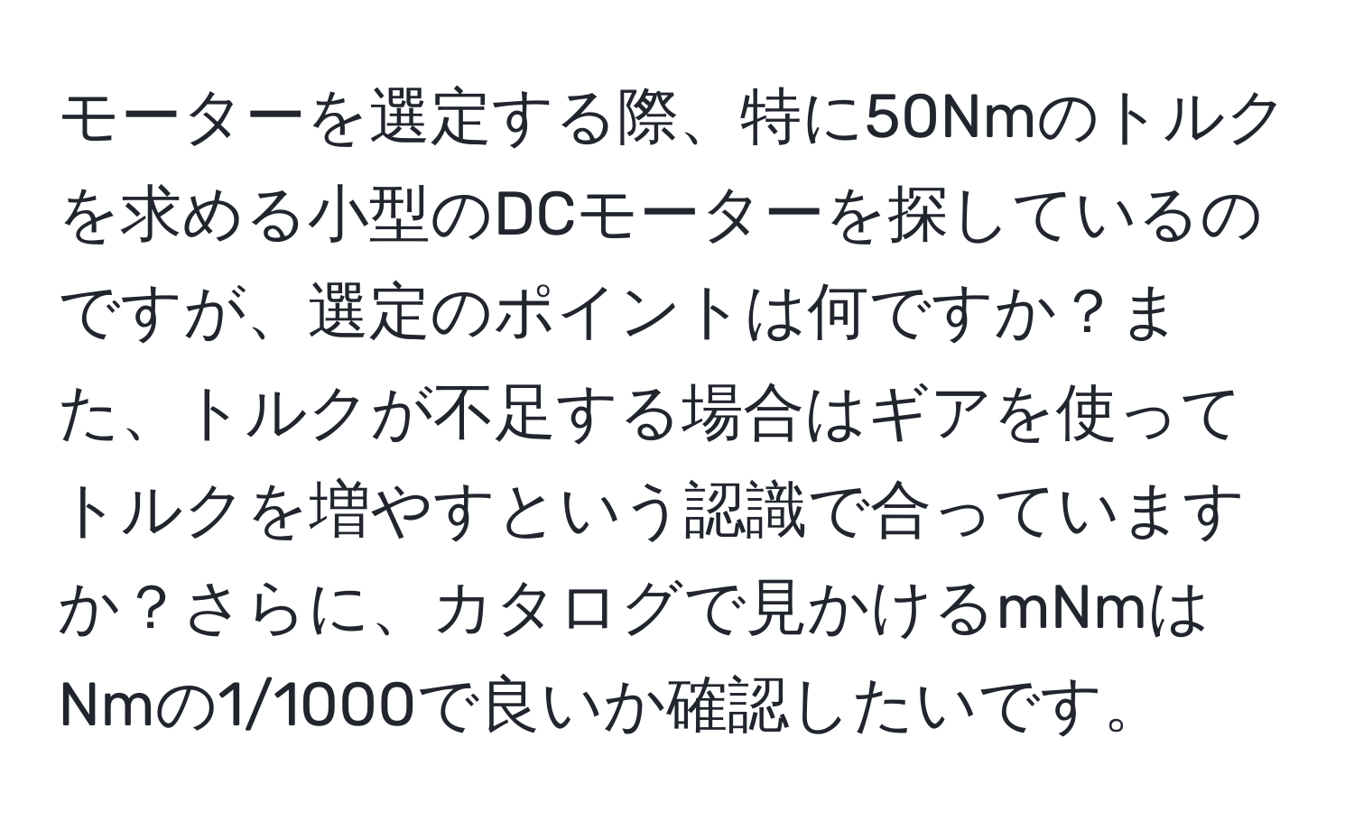 モーターを選定する際、特に50Nmのトルクを求める小型のDCモーターを探しているのですが、選定のポイントは何ですか？また、トルクが不足する場合はギアを使ってトルクを増やすという認識で合っていますか？さらに、カタログで見かけるmNmはNmの1/1000で良いか確認したいです。