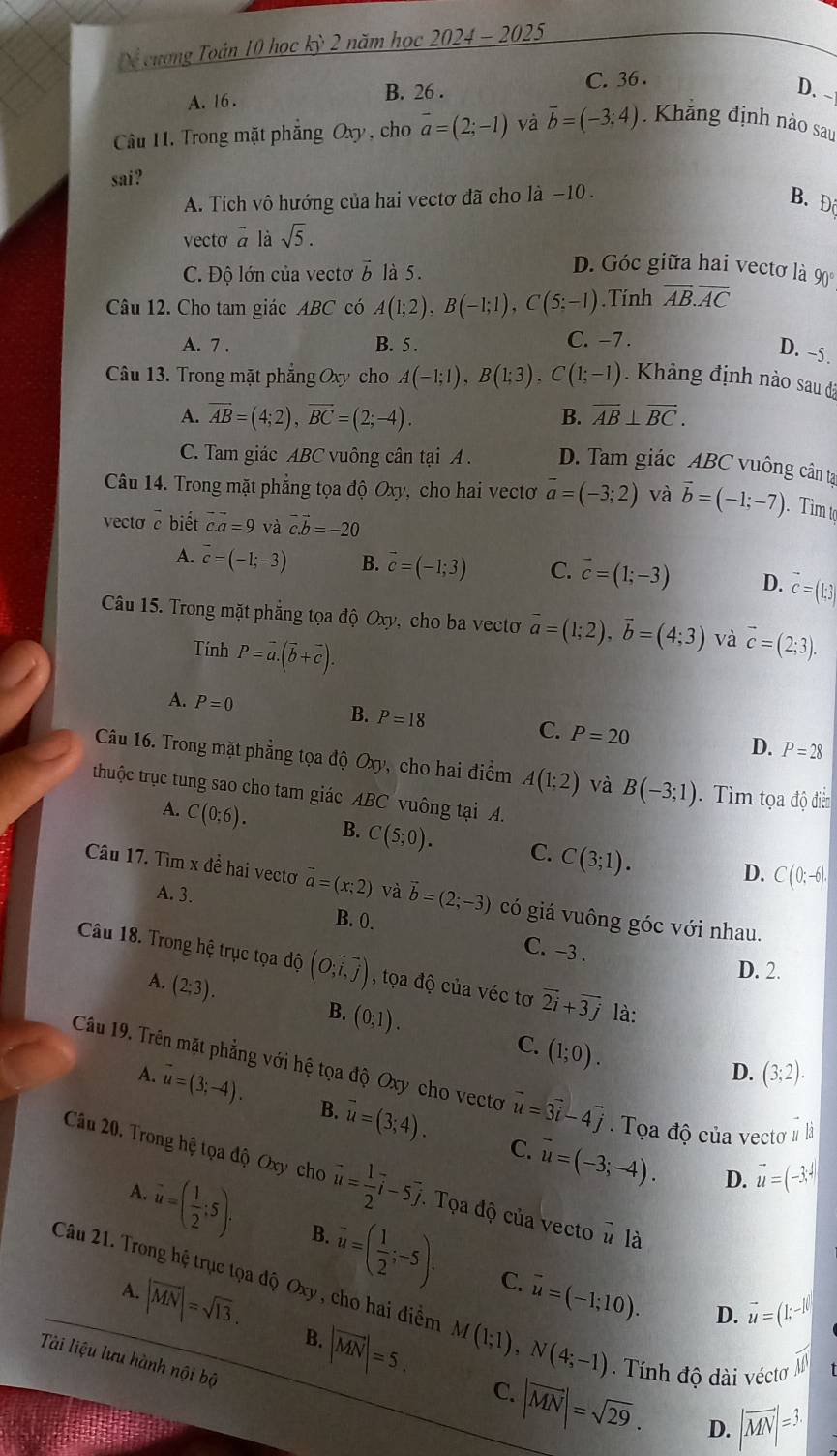 Dể cương Toán 10 học kỳ 2 năm học 2024 - 2025
A. 16 . B. 26 . C. 36 .
D. -
Cầu H. Trong mặt phẳng Oxy , cho vector a=(2;-1) và vector b=(-3:4) Khẳng định nào sau
sai?
A. Tích vô hướng của hai vectơ đã cho là −10 .
B. Đô
vecto à là sqrt(5).
C. Độ lớn của vectơ vector b là 5.
D. Góc giữa hai vectơ là 90
Câu 12. Cho tam giác ABC có A(1;2),B(-1;1),C(5;-1).Tính overline AB.overline AC
A. 7 . B. 5 .
C. -7 .
D. -5.
Câu 13. Trong mặt phẳng Oxy cho A(-1;1),B(1;3),C(1;-1) Khảng định nào sau đã
A. overline AB=(4;2),overline BC=(2;-4). overline AB⊥ overline BC.
B.
C. Tam giác ABC vuông cân tại A . D. Tam giác ABC vuông cân ta
Câu 14. Trong mặt phẳng tọa độ Oxy, cho hai vectơ overline a=(-3;2) và vector b=(-1;-7) Tìm t
vecta c biết c.a=9 và vector c.vector b=-20
A. overline c=(-1;-3) B. vector c=(-1;3) C. vector c=(1;-3) D. overline c=(k,3)
Câu 15. Trong mặt phẳng tọa độ Oxy, cho ba vectơ vector a=(1;2),vector b=(4;3) và vector c=(2;3).
Tính P=vector a.(vector b+vector c).
A. P=0
B. P=18
C. P=20 D. P=28
Câu 16. Trong mặt phẳng tọa độ 6 0x) y, cho hai điểm A(1;2) và B(-3;1).  Tìm tọa độ điễn
thuộc trục tung sao cho tam giác ABC vuông tại A.
A. C(0;6). B. C(5;0). C. C(3;1).
D. C(0;-6).
Câu 17. Tìm x đề hai vectơ vector a=(x;2) và vector b=(2;-3) có giá vuông góc với nhau.
A. 3. B. 0. C. -3 .
D. 2.
Câu 18. Trong hệ trục tọa độ (O;vector i,vector j) , tọa độ của véc tơ vector 2i+vector 3j là:
A. (2;3).
B. (0;1).
C. (1;0).
D. (3;2).
Câu 19. Trên mặt phẳng với hệ tọa độ Oxy cho vecto vector u=3vector i-4vector j Tọa độ của vectơ # la
A. vector u=(3;-4). B. vector u=(3;4). vector u=(-3;-4).
∠ E
C.
D. vector u=(-3,4)
Câu 20. Trong hệ tọa độ Oxy cho vector u= 1/2 vector i-5vector j.. Tọa độ của vecto overline u là
A.
u=( 1/2 :2 B. vector u=( 1/2 ;-5). C. overline u=(-1;10). D. vector u=(1;-1)
Câu 21. Trong hệ trục tọa độ Oxy , cho hai điểm M(1;1),N(4;-1) Tính độ dài véctơ M
A. |vector MN|=sqrt(13). B. |vector MN|=5.
Tài liệu lưu hành nội bộ
C.
|vector MN|=sqrt(29). D. |vector MN|=3.