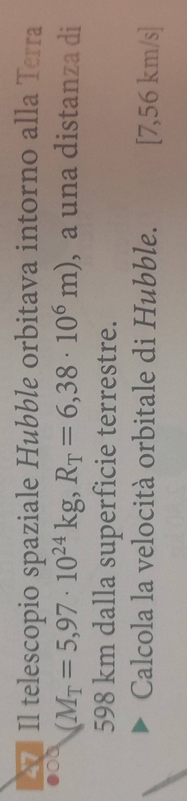 Il telescopio spaziale Hubble orbitava intorno alla Terra
(M_T=5,97· 10^(24)kg, R_T=6,38· 10^6m) , a una distanza di
598 km dalla superficie terrestre. 
Calcola la velocità orbitale di Hubble. [7,56 km/s ]